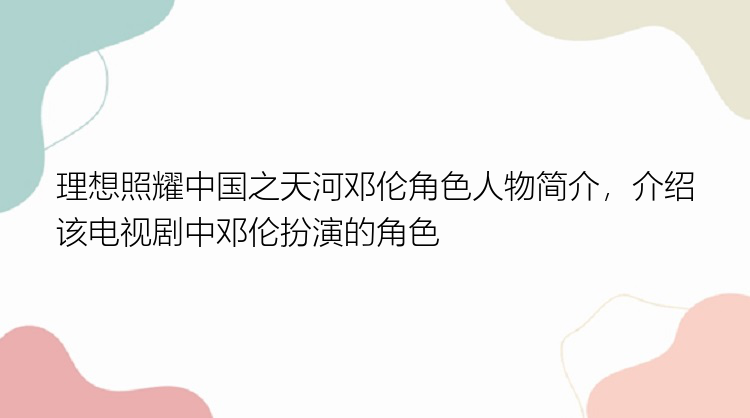 理想照耀中国之天河邓伦角色人物简介，介绍该电视剧中邓伦扮演的角色