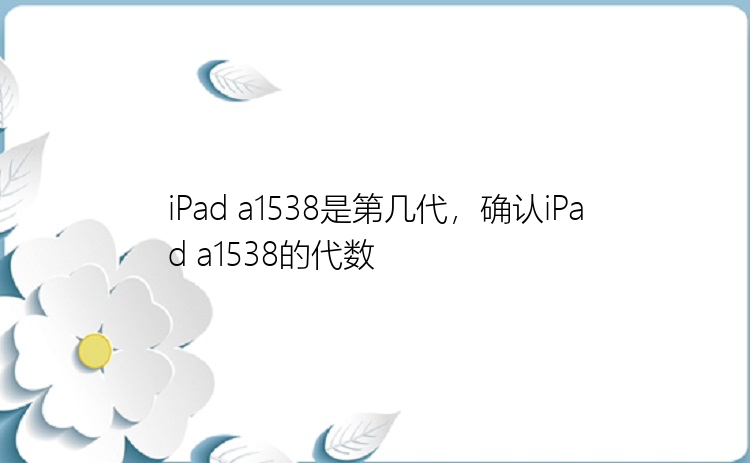 iPad a1538是第几代，确认iPad a1538的代数