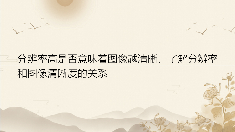 分辨率高是否意味着图像越清晰，了解分辨率和图像清晰度的关系