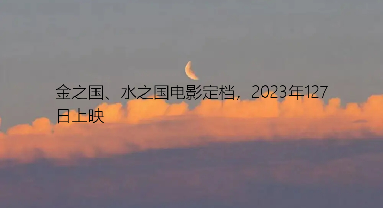 金之国、水之国电影定档，2023年127日上映