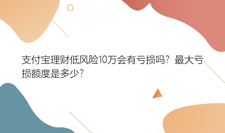 支付宝理财低风险10万会有亏损吗？最大亏损额度是多少？