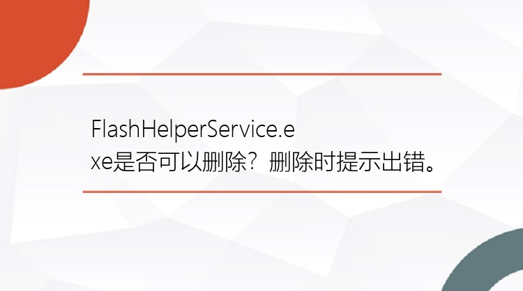 FlashHelperService.exe是否可以删除？删除时提示出错。