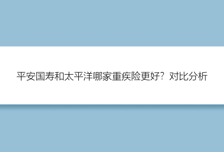 平安国寿和太平洋哪家重疾险更好？对比分析