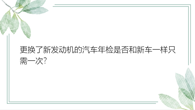 更换了新发动机的汽车年检是否和新车一样只需一次？