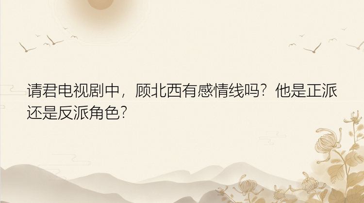 请君电视剧中，顾北西有感情线吗？他是正派还是反派角色？