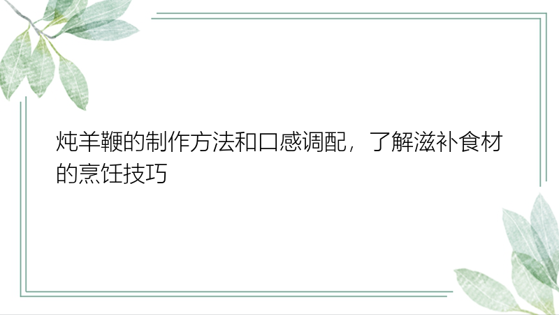 炖羊鞭的制作方法和口感调配，了解滋补食材的烹饪技巧