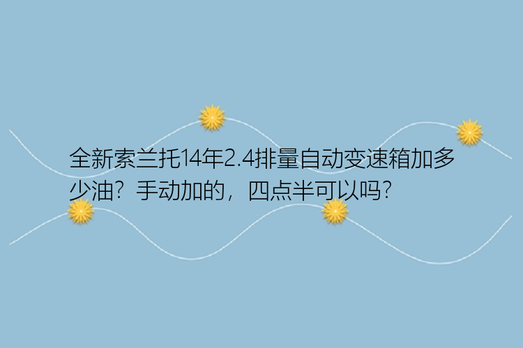 全新索兰托14年2.4排量自动变速箱加多少油？手动加的，四点半可以吗？