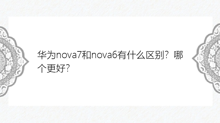 华为nova7和nova6有什么区别？哪个更好？