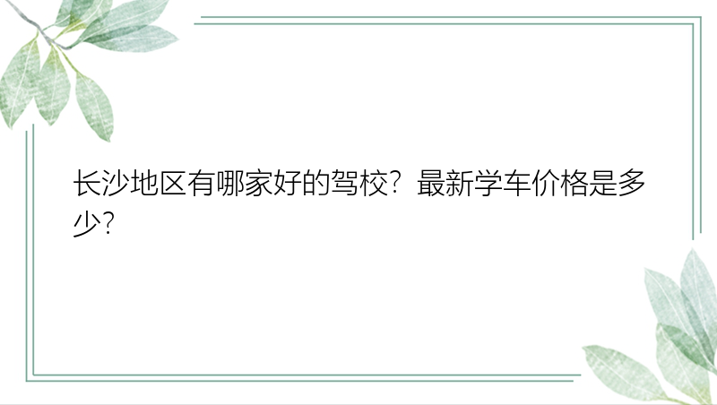 长沙地区有哪家好的驾校？最新学车价格是多少？