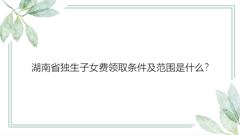 湖南省独生子女费领取条件及范围是什么？