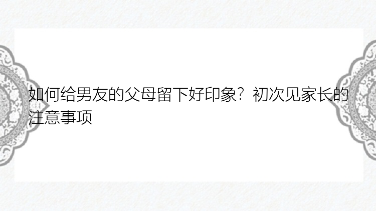 如何给男友的父母留下好印象？初次见家长的注意事项