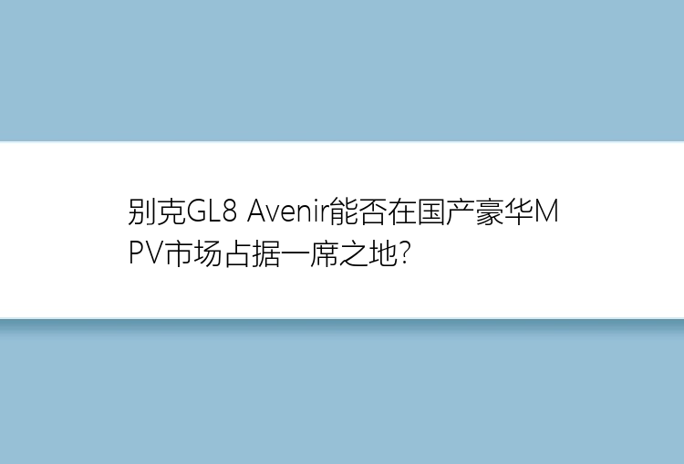 别克GL8 Avenir能否在国产豪华MPV市场占据一席之地？