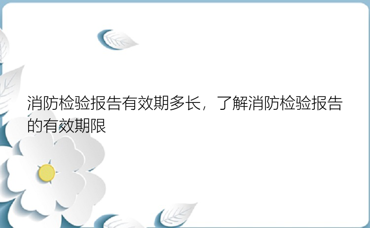 消防检验报告有效期多长，了解消防检验报告的有效期限