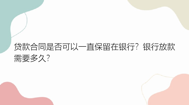 贷款合同是否可以一直保留在银行？银行放款需要多久？