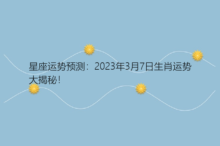 星座运势预测：2023年3月7日生肖运势大揭秘！