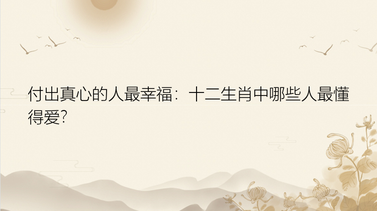 付出真心的人最幸福：十二生肖中哪些人最懂得爱？