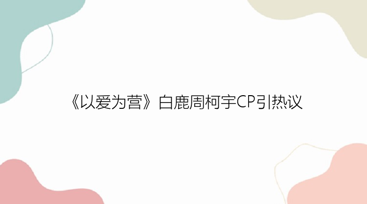 《以爱为营》白鹿周柯宇CP引热议