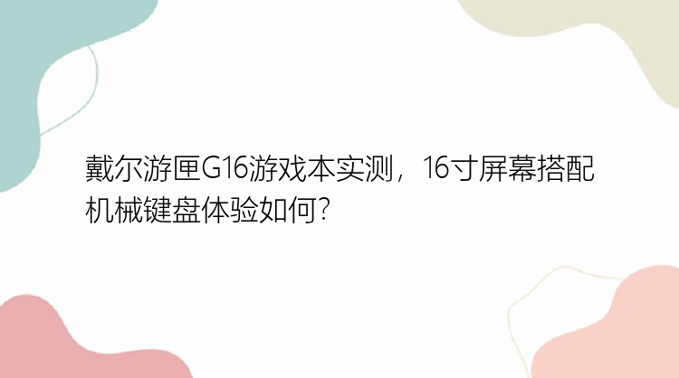 戴尔游匣G16游戏本实测，16寸屏幕搭配机械键盘体验如何？