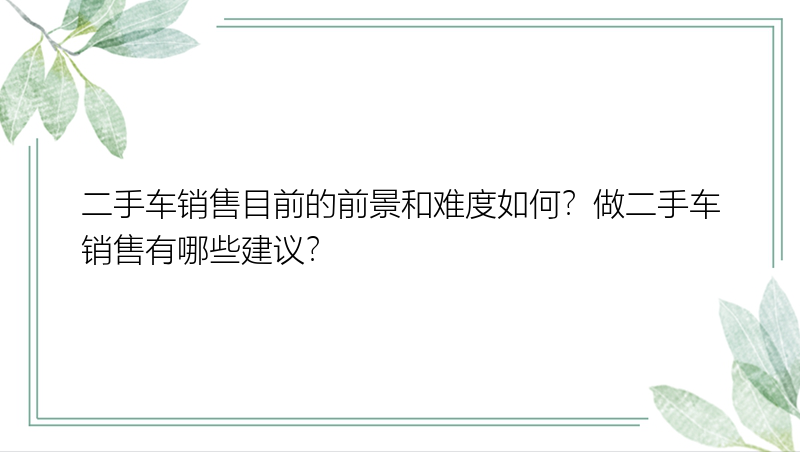 二手车销售目前的前景和难度如何？做二手车销售有哪些建议？