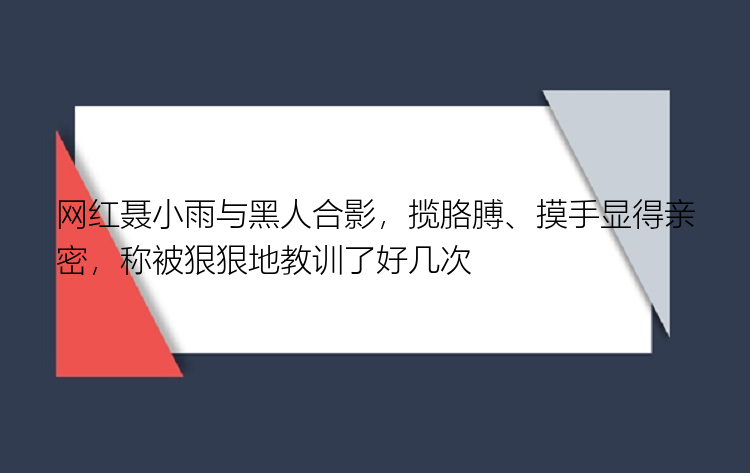 网红聂小雨与黑人合影，揽胳膊、摸手显得亲密，称被狠狠地教训了好几次