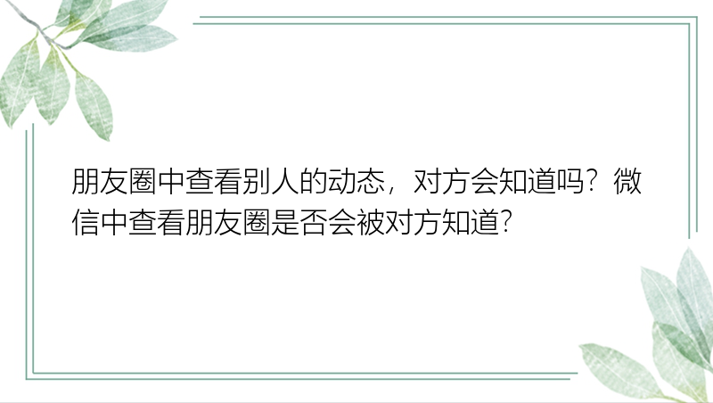 朋友圈中查看别人的动态，对方会知道吗？微信中查看朋友圈是否会被对方知道？