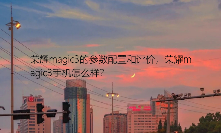 荣耀magic3的参数配置和评价，荣耀magic3手机怎么样？