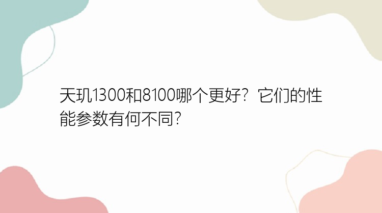 天玑1300和8100哪个更好？它们的性能参数有何不同？