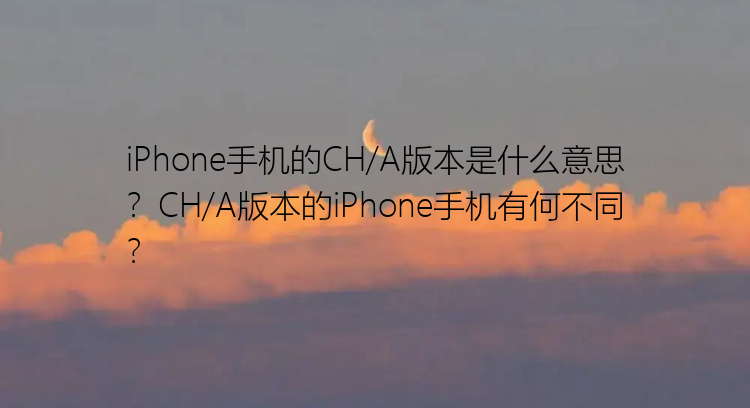 iPhone手机的CH/A版本是什么意思？CH/A版本的iPhone手机有何不同？