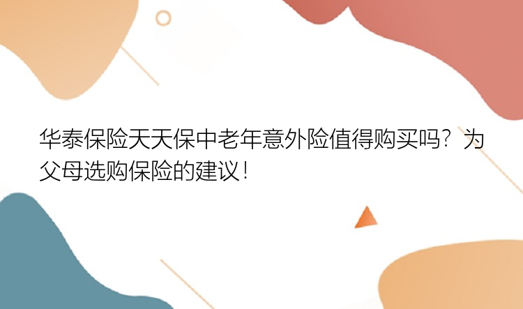 华泰保险天天保中老年意外险值得购买吗？为父母选购保险的建议！