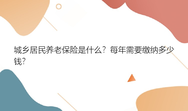 城乡居民养老保险是什么？每年需要缴纳多少钱？