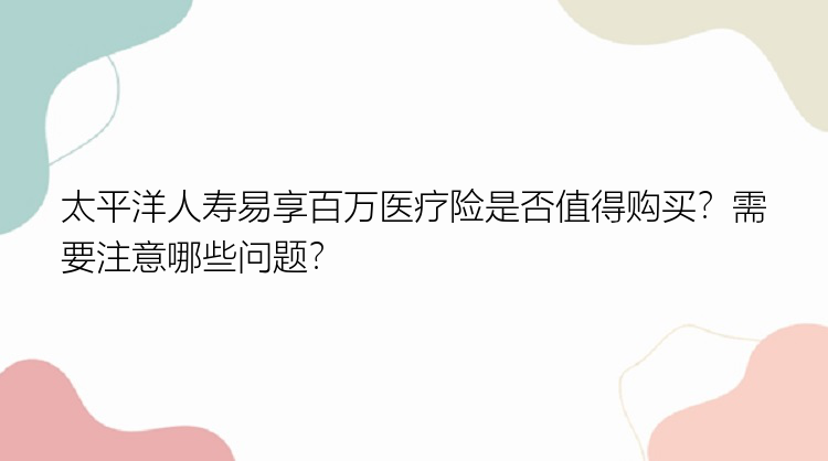 太平洋人寿易享百万医疗险是否值得购买？需要注意哪些问题？