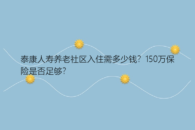 泰康人寿养老社区入住需多少钱？150万保险是否足够？