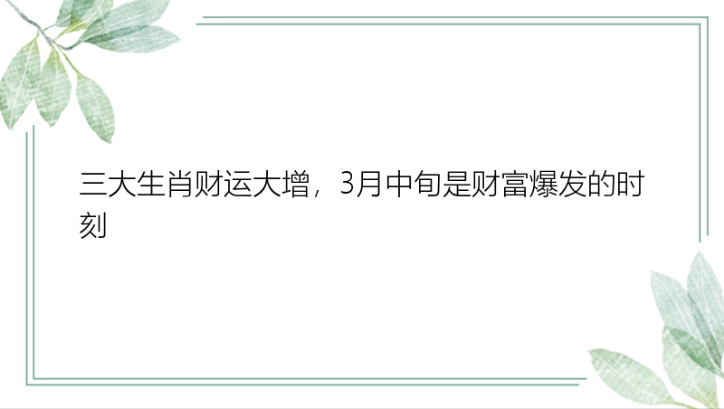 三大生肖财运大增，3月中旬是财富爆发的时刻