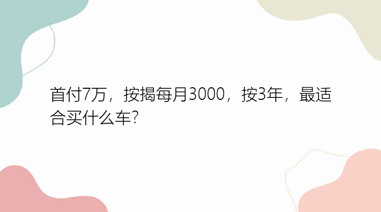 首付7万，按揭每月3000，按3年，最适合买什么车？