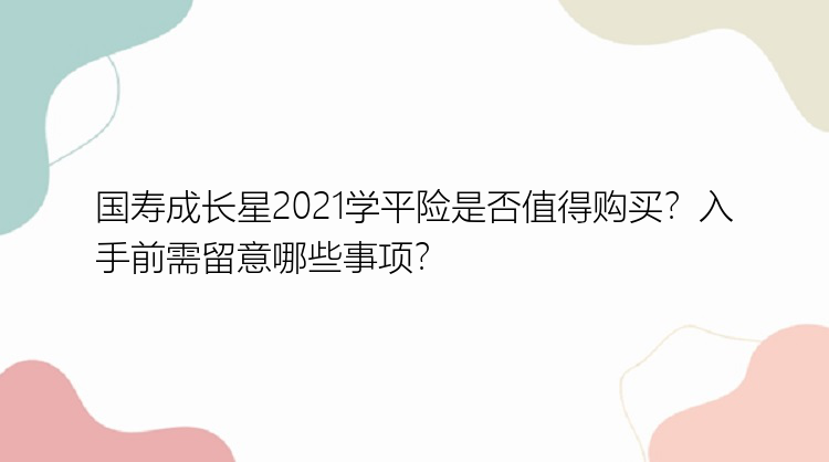 国寿成长星2021学平险是否值得购买？入手前需留意哪些事项？