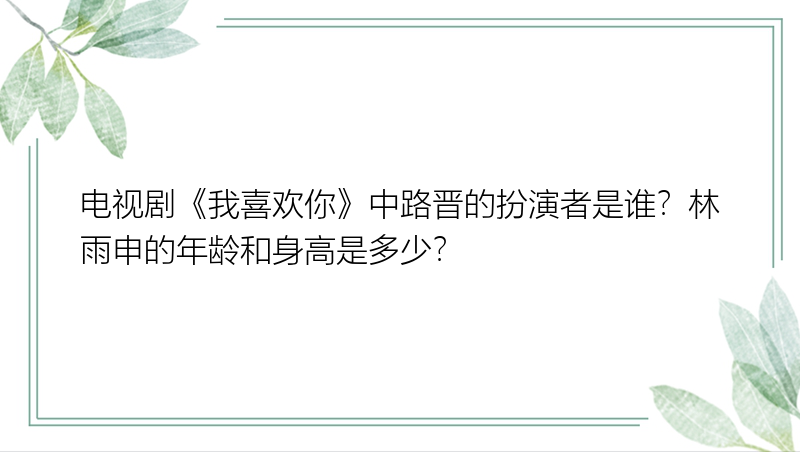 电视剧《我喜欢你》中路晋的扮演者是谁？林雨申的年龄和身高是多少？