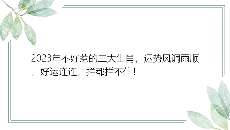 2023年不好惹的三大生肖，运势风调雨顺，好运连连，拦都拦不住！