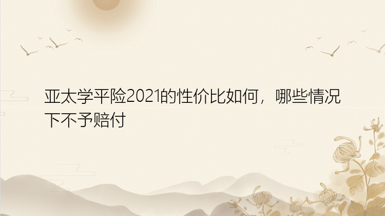 亚太学平险2021的性价比如何，哪些情况下不予赔付