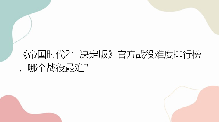 《帝国时代2：决定版》官方战役难度排行榜，哪个战役最难？