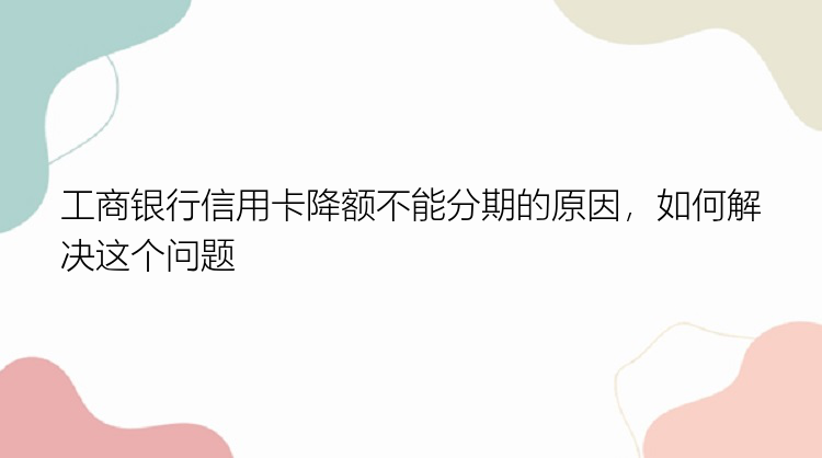 工商银行信用卡降额不能分期的原因，如何解决这个问题