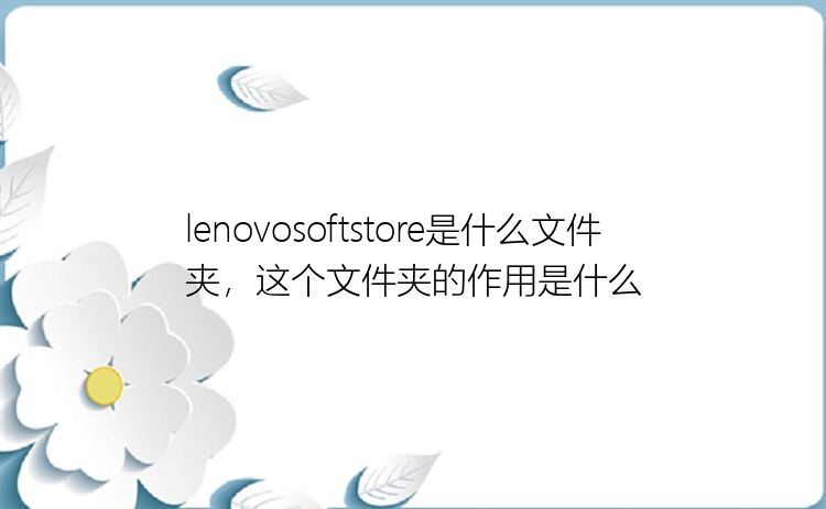 lenovosoftstore是什么文件夹，这个文件夹的作用是什么