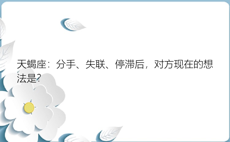 天蝎座：分手、失联、停滞后，对方现在的想法是？