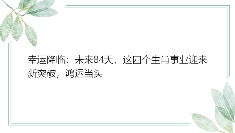 幸运降临：未来84天，这四个生肖事业迎来新突破，鸿运当头