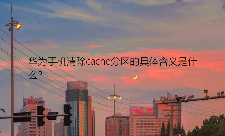 华为手机清除cache分区的具体含义是什么？