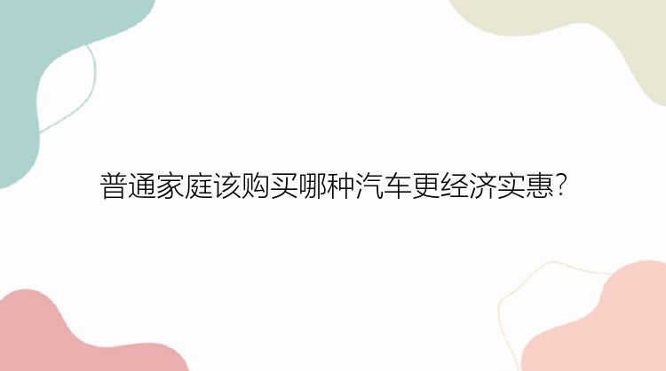 普通家庭该购买哪种汽车更经济实惠？