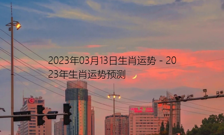 2023年03月13日生肖运势 - 2023年生肖运势预测