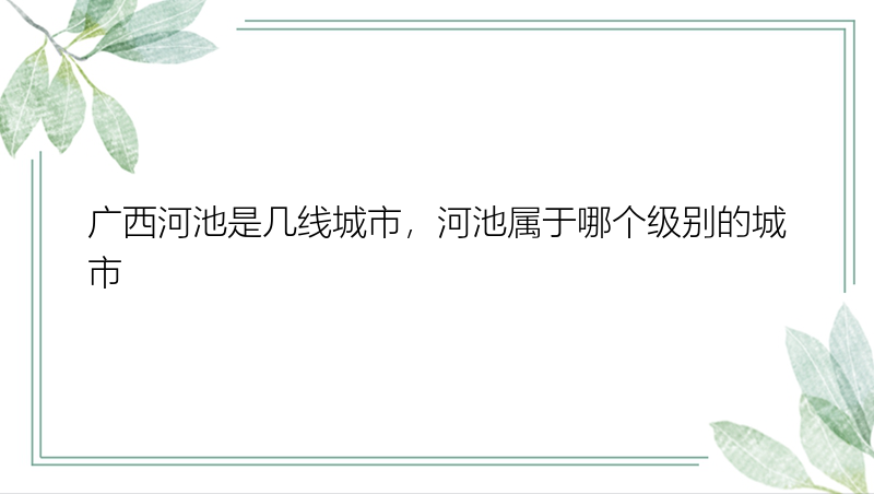 广西河池是几线城市，河池属于哪个级别的城市