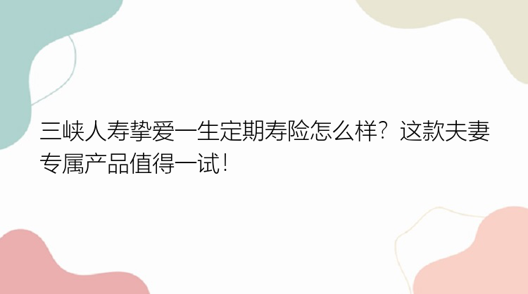 三峡人寿挚爱一生定期寿险怎么样？这款夫妻专属产品值得一试！