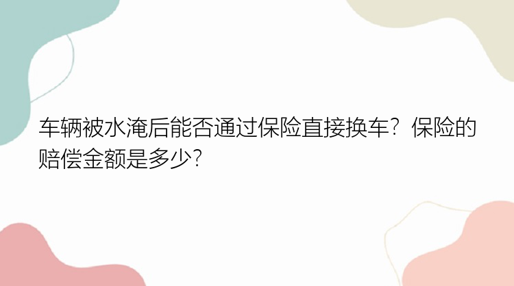 车辆被水淹后能否通过保险直接换车？保险的赔偿金额是多少？