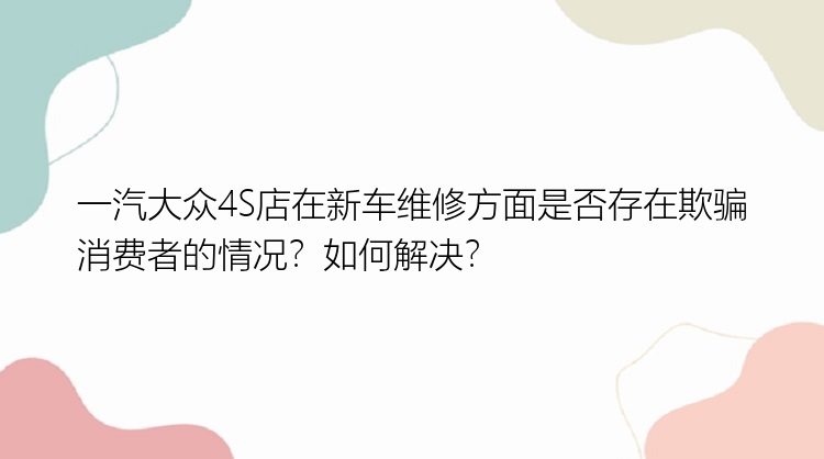 一汽大众4S店在新车维修方面是否存在欺骗消费者的情况？如何解决？